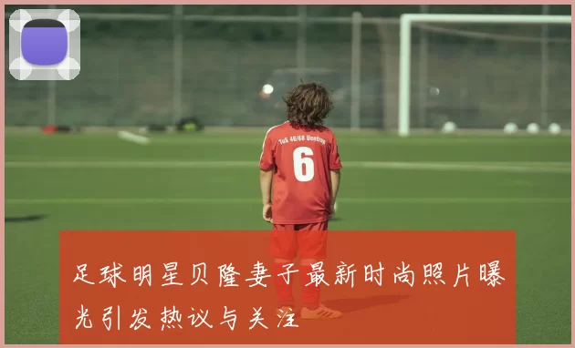足球明星贝隆妻子最新时尚照片曝光引发热议与关注