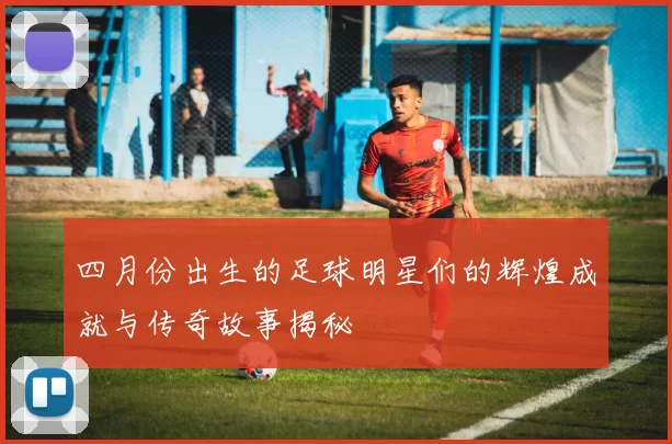 四月份出生的足球明星们的辉煌成就与传奇故事揭秘