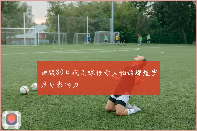 回顾80年代足球传奇人物的辉煌岁月与影响力