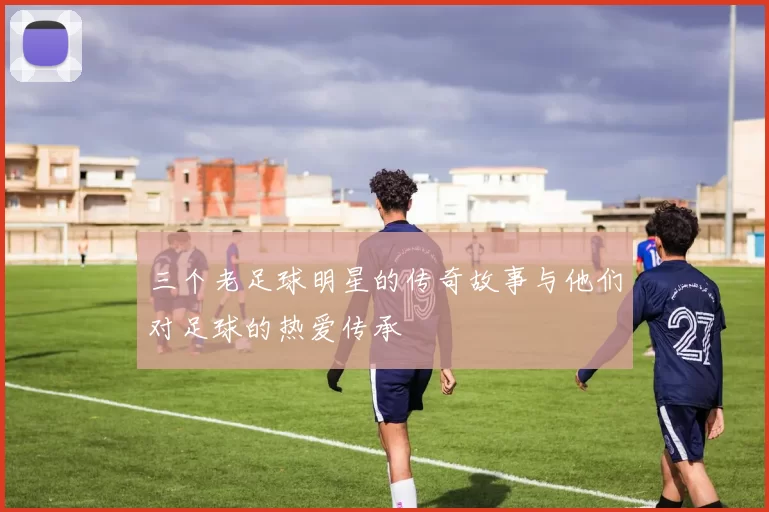 三个老足球明星的传奇故事与他们对足球的热爱传承