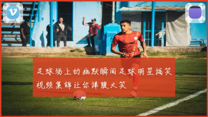 足球场上的幽默瞬间足球明星搞笑视频集锦让你捧腹大笑