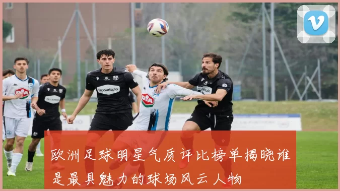 欧洲足球明星气质评比榜单揭晓谁是最具魅力的球场风云人物