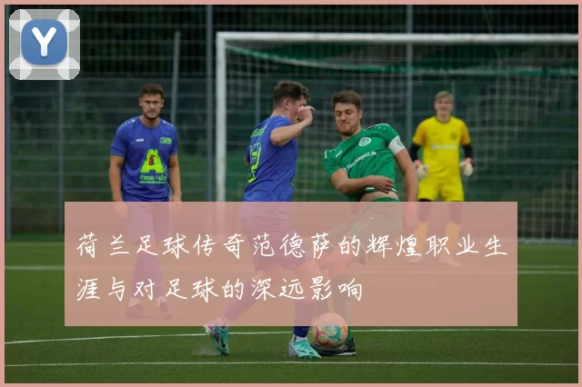 荷兰足球传奇范德萨的辉煌职业生涯与对足球的深远影响