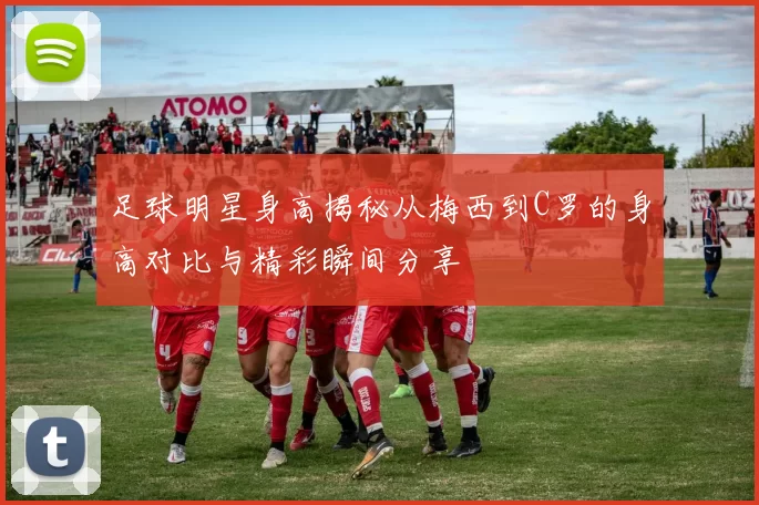 足球明星身高揭秘从梅西到C罗的身高对比与精彩瞬间分享
