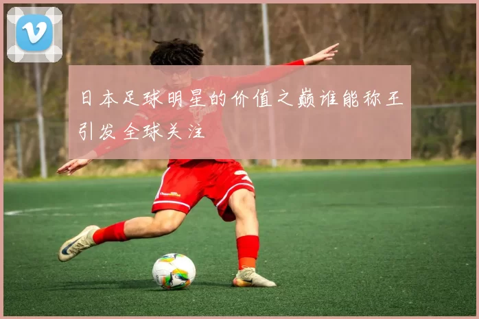 日本足球明星的价值之巅谁能称王引发全球关注