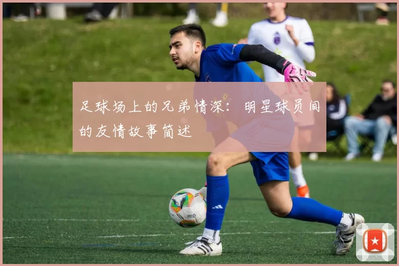 足球场上的兄弟情深：明星球员间的友情故事简述