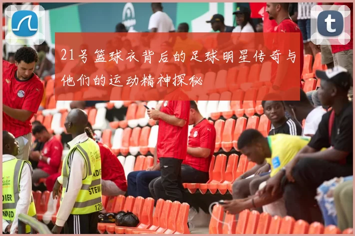 21号篮球衣背后的足球明星传奇与他们的运动精神探秘