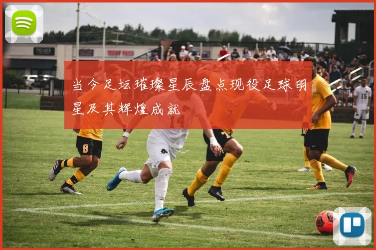 当今足坛璀璨星辰盘点现役足球明星及其辉煌成就