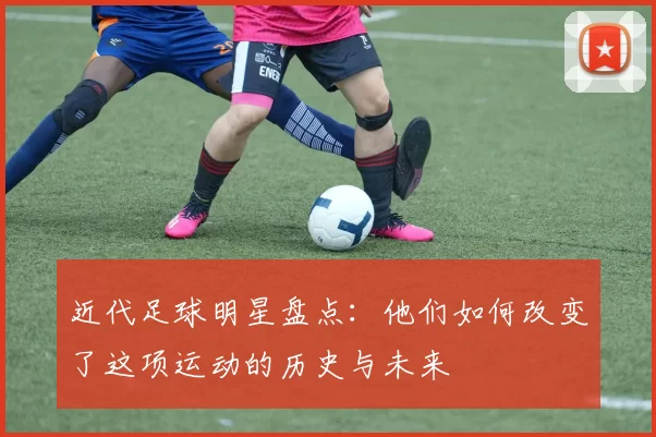 近代足球明星盘点：他们如何改变了这项运动的历史与未来