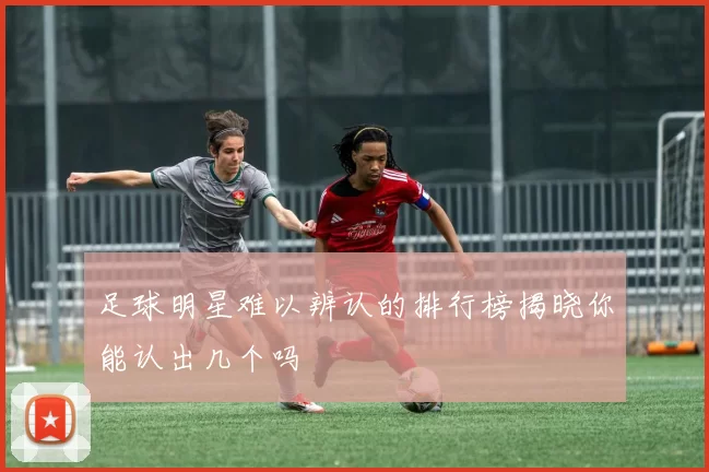 足球明星难以辨认的排行榜揭晓你能认出几个吗