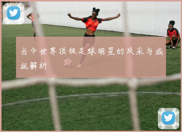 当今世界顶级足球明星的风采与成就解析