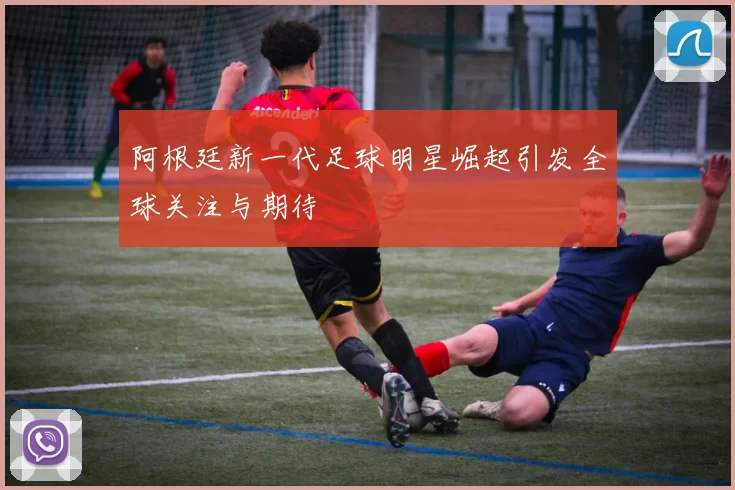 阿根廷新一代足球明星崛起引发全球关注与期待