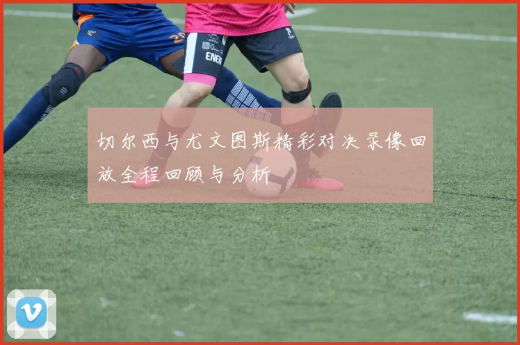 切尔西与尤文图斯精彩对决录像回放全程回顾与分析