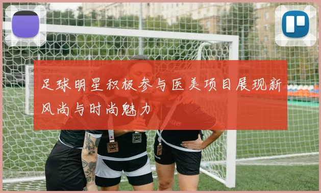足球明星积极参与医美项目展现新风尚与时尚魅力