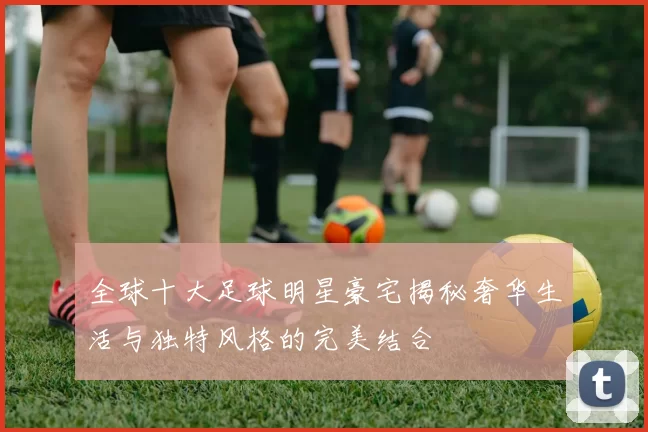 全球十大足球明星豪宅揭秘奢华生活与独特风格的完美结合