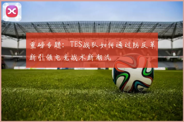 重磅专题：TES战队如何通过防反革新引领电竞战术新潮流