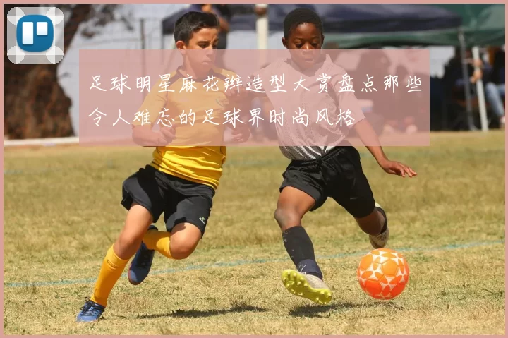 足球明星麻花辫造型大赏盘点那些令人难忘的足球界时尚风格