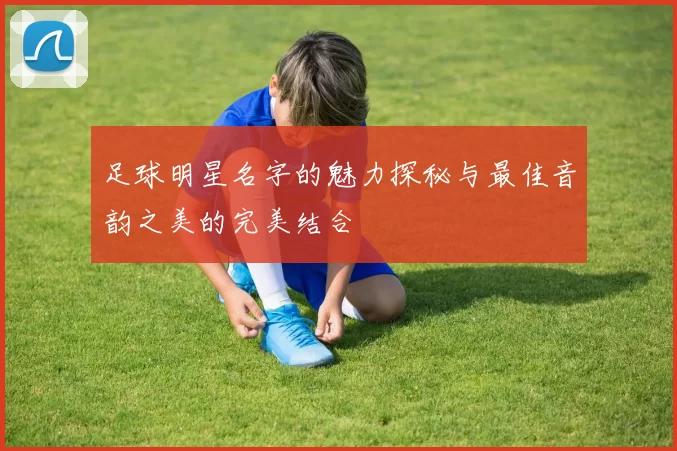 足球明星名字的魅力探秘与最佳音韵之美的完美结合