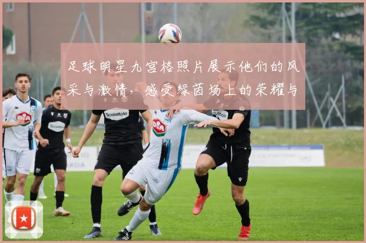 足球明星九宫格照片展示他们的风采与激情，感受绿茵场上的荣耀与梦想