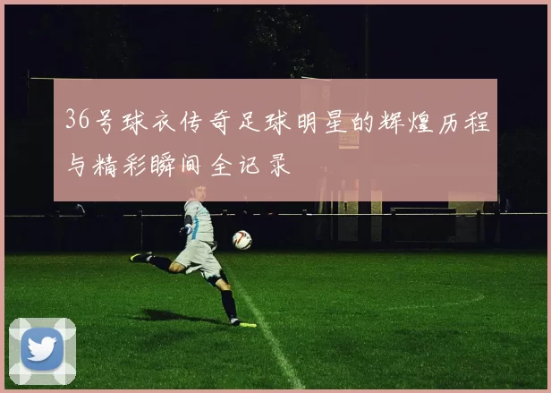 36号球衣传奇足球明星的辉煌历程与精彩瞬间全记录
