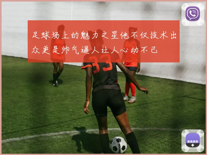足球场上的魅力之星他不仅技术出众更是帅气逼人让人心动不已