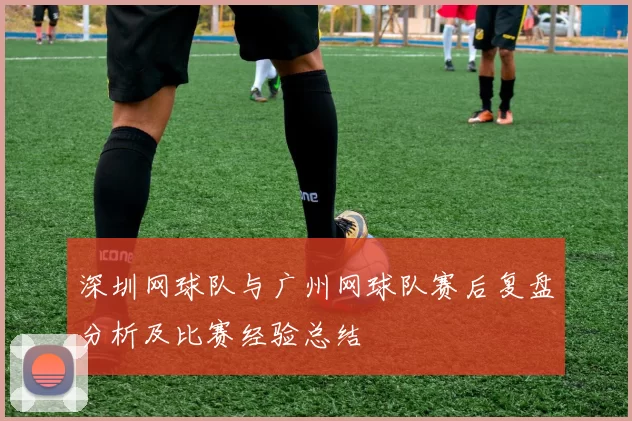 深圳网球队与广州网球队赛后复盘分析及比赛经验总结
