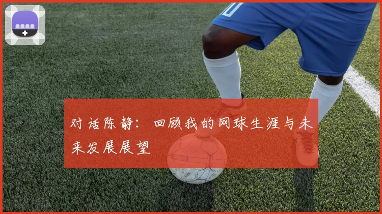 对话陈静：回顾我的网球生涯与未来发展展望
