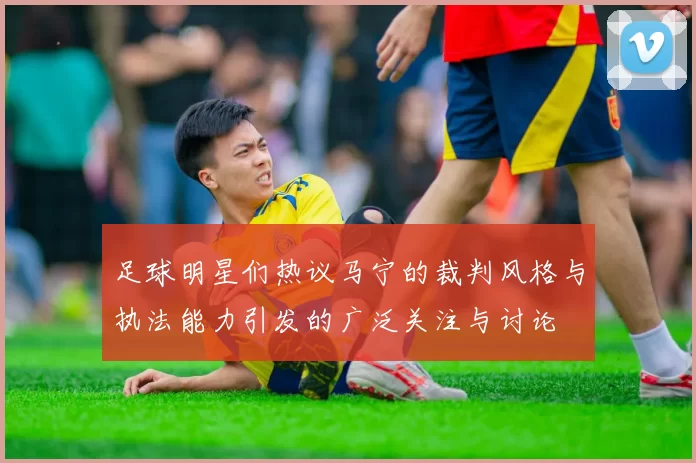 足球明星们热议马宁的裁判风格与执法能力引发的广泛关注与讨论