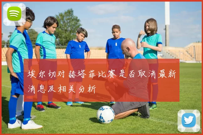 埃尔切对赫塔菲比赛是否取消最新消息及相关分析