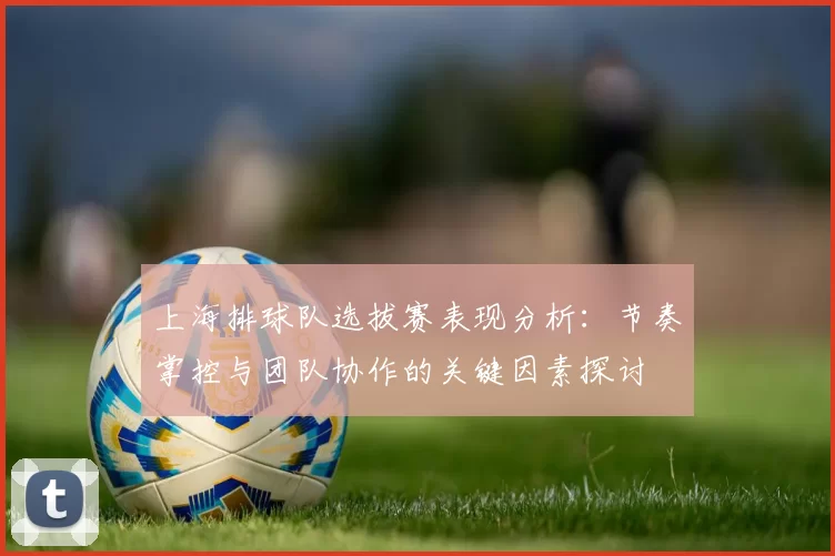 上海排球队选拔赛表现分析：节奏掌控与团队协作的关键因素探讨