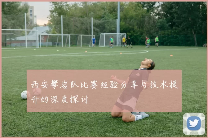 西安攀岩队比赛经验分享与技术提升的深度探讨