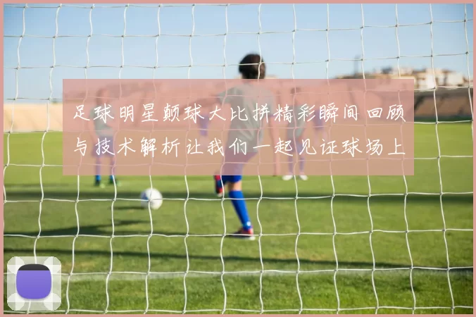 足球明星颠球大比拼精彩瞬间回顾与技术解析让我们一起见证球场上的绝技与魅力