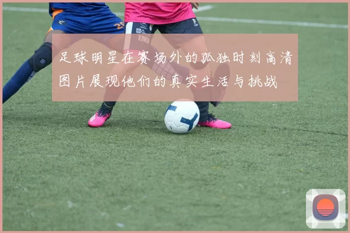 足球明星在赛场外的孤独时刻高清图片展现他们的真实生活与挑战