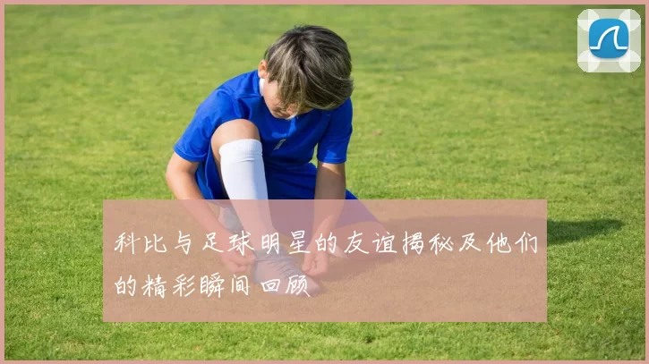 科比与足球明星的友谊揭秘及他们的精彩瞬间回顾