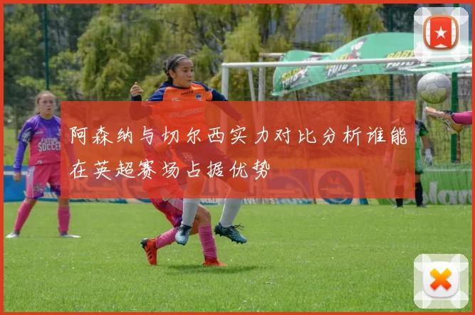 阿森纳与切尔西实力对比分析谁能在英超赛场占据优势