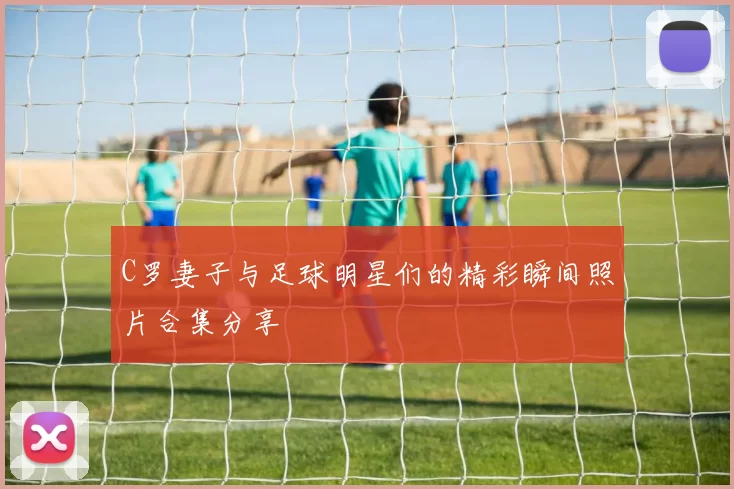 C罗妻子与足球明星们的精彩瞬间照片合集分享