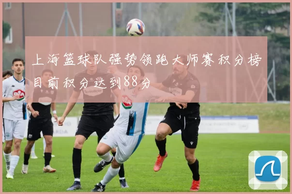 上海篮球队强势领跑大师赛积分榜目前积分达到88分