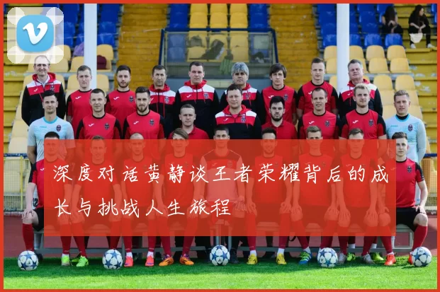 深度对话黄静谈王者荣耀背后的成长与挑战人生旅程