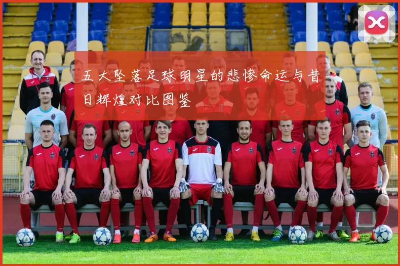 五大坠落足球明星的悲惨命运与昔日辉煌对比图鉴