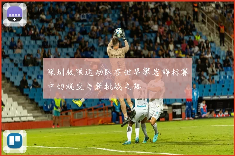 深圳极限运动队在世界攀岩锦标赛中的蜕变与新挑战之路