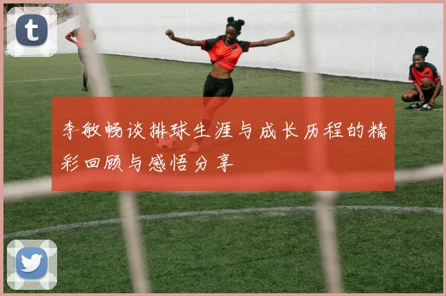 李敏畅谈排球生涯与成长历程的精彩回顾与感悟分享