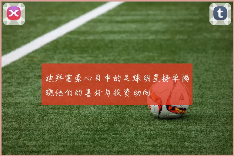 迪拜富豪心目中的足球明星榜单揭晓他们的喜好与投资动向