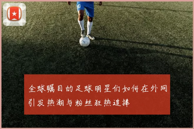 全球瞩目的足球明星们如何在外网引发热潮与粉丝狂热追捧