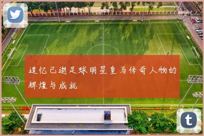 追忆已逝足球明星皇马传奇人物的辉煌与成就