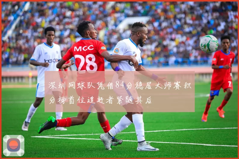深圳网球队凭借84分稳居大师赛积分榜首位追赶者紧随其后