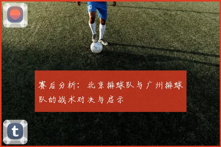 赛后分析：北京排球队与广州排球队的战术对决与启示