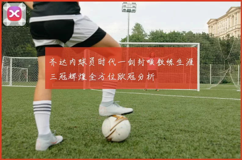 齐达内球员时代一剑封喉教练生涯三冠辉煌全方位欧冠分析