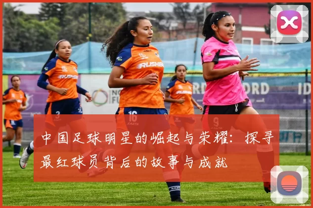 中国足球明星的崛起与荣耀：探寻最红球员背后的故事与成就