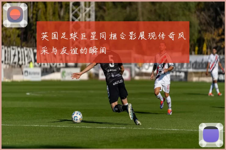 英国足球巨星同框合影展现传奇风采与友谊的瞬间