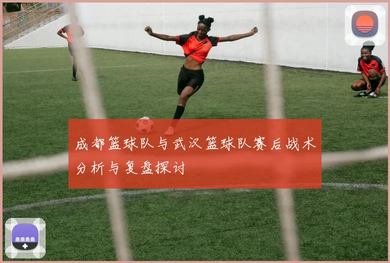成都篮球队与武汉篮球队赛后战术分析与复盘探讨
